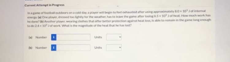 Current Attempt in Progress
In agame of football outdoors on a cold day, a player will begin to feel exhausted after using approximately 8.0 x 10 Jof internal
energy. (a) One player, dressed too lightly for the weather, has to leave the game after losing 6.5 10 J of heat. How much work has
he done? (b) Another player, wearing clothes that offer better protection against heat loss, is able to remain in the game long enough
to do 2.4 x 10 Jof work. What is the magnitude of the heat that he has lost?
(a) Numberi
Units
(b) Numberi
Units
