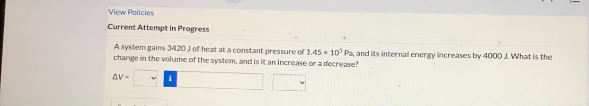 View Policies
Current Attempt in Progress
A system gains 3420 J of heat at a constant pressure of 1.45 x 105 Pa, and its internal energy increases by 400O J. What is the
change in the volume of the system, and is it an increase or a decrease?
AV=
