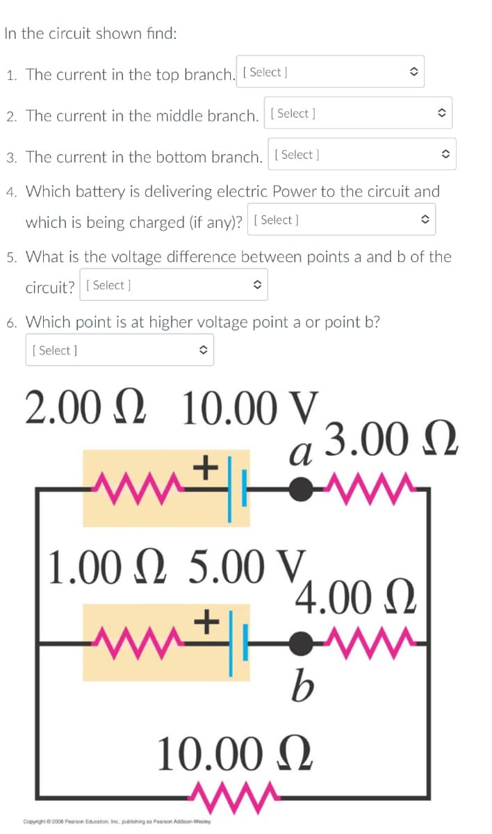 In the circuit shown find:
1. The current in the top branch. [ Select ]
2. The current in the middle branch. [ Select ]
3. The current in the bottom branch. [ Select ]
4. Which battery is delivering electric Power to the circuit and
which is being charged (if any)? [ Select]
5. What is the voltage difference between points a and b of the
circuit? [ Select ]
6. Which point is at higher voltage point a or point b?
[ Select ]
2.00 N 10.00 V
a 3.00 Q.
1.00 N 5.00 V,
'4.00 N
10.00 Q
Copyright 2008 Pearson Education, Inc. publishing as Pearson Addison-Wesley
<>
