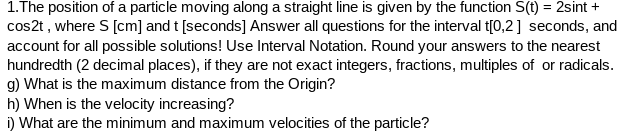 1.The position of a particle moving along a straight line is given by the function S(t) = 2sint +
cos2t, where S [cm] and t [seconds] Answer all questions for the interval t[0,2] seconds, and
account for all possible solutions! Use Interval Notation. Round your answers to the nearest
hundredth (2 decimal places), if they are not exact integers, fractions, multiples of or radicals.
g) What is the maximum distance from the Origin?
h) When is the velocity increasing?
i) What are the minimum and maximum velocities of the particle?