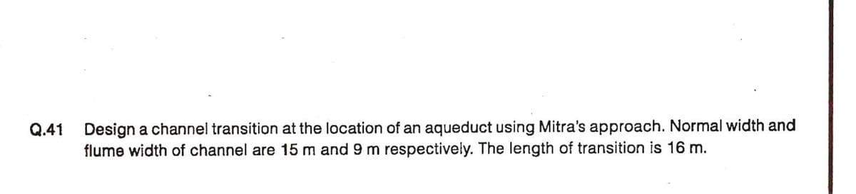 Q.41
Design a channel transition at the location of an aqueduct using Mitra's approach. Normal width and
flume width of channel are 15 m and 9 m respectively. The length of transition is 16 m.