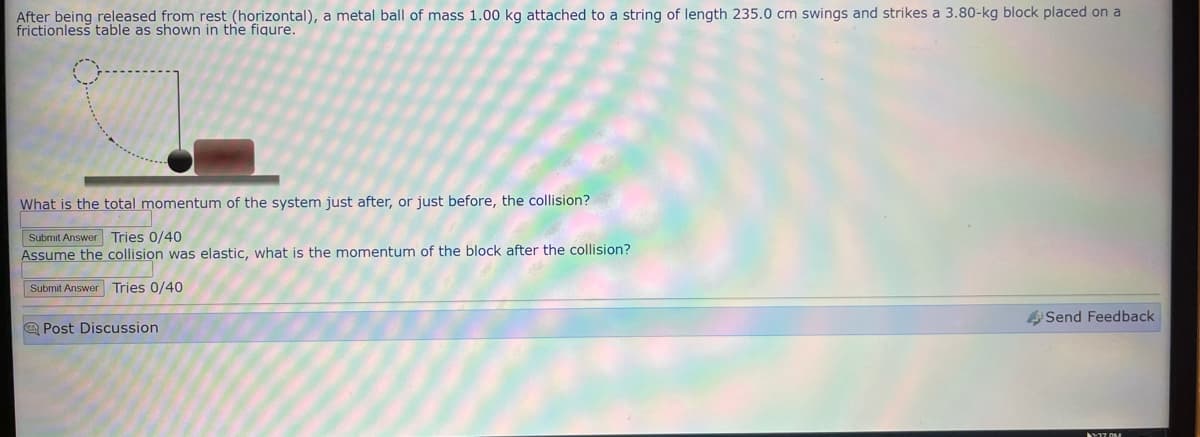 After being released from rest (horizontal), a metal ball of mass 1.00 kg attached to a string of length 235.0 cm swings and strikes a 3.80-kg block placed on a
frictionless table as shown in the figure.
What is the total momentum of the system just after, or just before, the collision?
Submit Answer Tries 0/40
Assume the collision was elastic, what is the momentum of the block after the collision?
Submit Answer Tries 0/40
Post Discussion
Send Feedback
1-27 DM