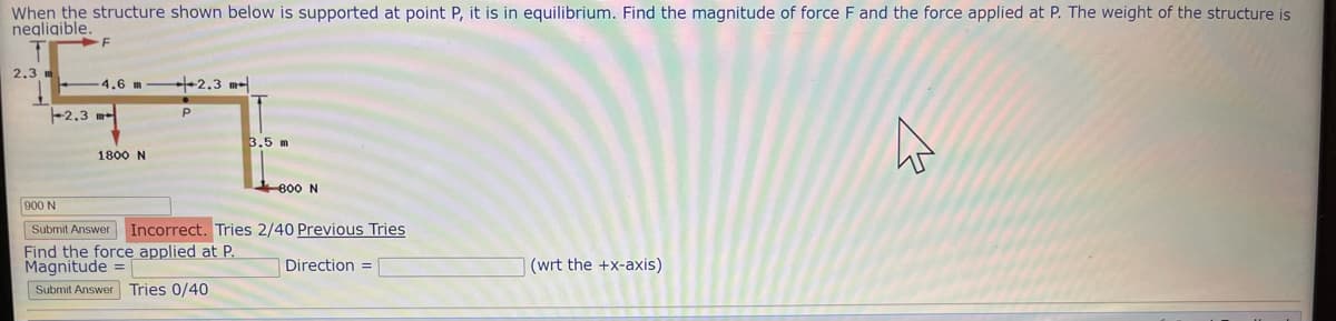 When the structure shown below is supported at point P, it is in equilibrium. Find the magnitude of force F and the force applied at P. The weight of the structure is
negligible.
2.3 m
F
4.6 m2.3 m
-2.3 m
1800 N
Р
3.5 m
800 N
900 N
Submit Answer Incorrect. Tries 2/40 Previous Tries
Find the force applied at P.
Magnitude =
Direction =
Submit Answer Tries 0/40
(wrt the +x-axis)
K