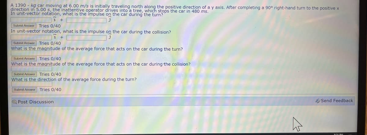 A 1390 - kg car moving at 6.00 m/s is initially traveling north along the positive direction of a y axis. After completing a 90° right-hand turn to the positive x
direction in 5.00 s, the inattentive operator drives into a tree, which stops the car in 480 ms.
In unit-vector notation, what is the impulse on the car during the turn?
2 +
Submit Answer Tries 0/40
In unit-vector notation, what is the impulse on the car during the collision?
2
3
Submit Answer Tries 0/40
What is the
Submit Answer
What is the
magnitude of the average force that acts on the car during the turn?
Tries 0/40
magnitude of the average force that acts on the car during the collision?
Submit Answer
What is the
Submit Answer Tries 0/40
Tries 0/40
direction of the average force during the turn?
Post Discussion
4
Send Feedback