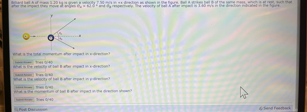 Billiard ball A of mass 1.20 kg is given a velocity 7.50 m/s in +x direction as shown in the figure. Ball A strikes ball B of the same mass, which is at rest, such that
after the impact they move at angles A = 62.0° and Og respectively. The velocity of ball A after impact is 3.60 m/s in the direction indicated in the figure.
What is the total momentum after impact in x-direction?
Submit Answer Tries 0/40
What is the velocity of ball B after impact in x-direction?
Submit Answer
What is the
Tries 0/40
velocity of ball B after impact in y-direction?
Submit Answer
Tries 0/40
What is the momentum of ball B after impact in the direction shown?
Submit Answer Tries 0/40
Post Discussion
W
Send Feedback