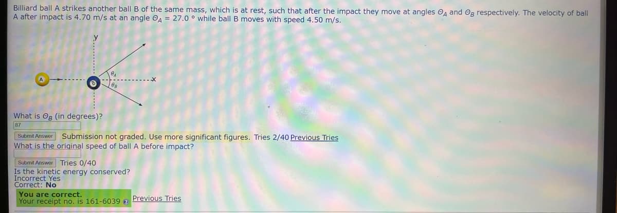 Billiard ball A strikes another ball B of the same mass, which is at rest, such that after the impact they move at angles A and Og respectively. The velocity of ball
A after impact is 4.70 m/s at an angle A = 27.0° while ball B moves with speed 4.50 m/s.
What is Og (in degrees)?
87
Submit Answer Submission not graded. Use more significant figures. Tries 2/40 Previous Tries
What is the original speed of ball A before impact?
Submit Answer Tries 0/40
Is the kinetic energy conserved?
Incorrect Yes
Correct: No
You are correct.
Your receipt no. is 161-6039
Previous Tries