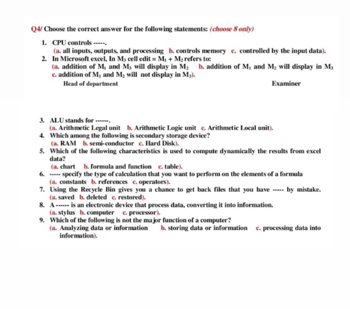 Q4/ Choose the correct answer for the following statements: (choose 8 only)
1. CPU controls -----.
(a. all inputs, outputs, and processing b. controls memory c. controlled by the input data).
2. In Microsoft excel, In M3 cell edit = M1 + M2 refers to:
(a. addition of M, and M3 will display in M2 b. addition of M, and M; will display in M3
c. addition of M, and M, will not display in M3).
Head of department
Examiner
3. ALU stands for ------,
(a. Arithmetic Legal unit b. Arithmetic Logic unit c. Arithmetic Local unit).
4. Which among the following is secondary storage device?
(a. RAM b. semi-conductor c. Hard Disk).
5. Which of the following characteristics is used to compute dynamically the results from excel
data?
(a. chart
6. ---- specify the type of calculation that you want to perform on the elements of a formula
(a. constants b. references c. operators).
7. Using the Recycle Bin gives you a chance to get back files that you have ---- by mistake.
(a. saved b. deleted c. restored).
8. A----- is an electronic device that process data, converting it into information.
(a. stylus b. computer c. processor).
9. Which of the following is not the major function of a computer?
(a. Analyzing data or information
information).
b. formula and function
c. table).
b. storing data or information
c. processing data into
