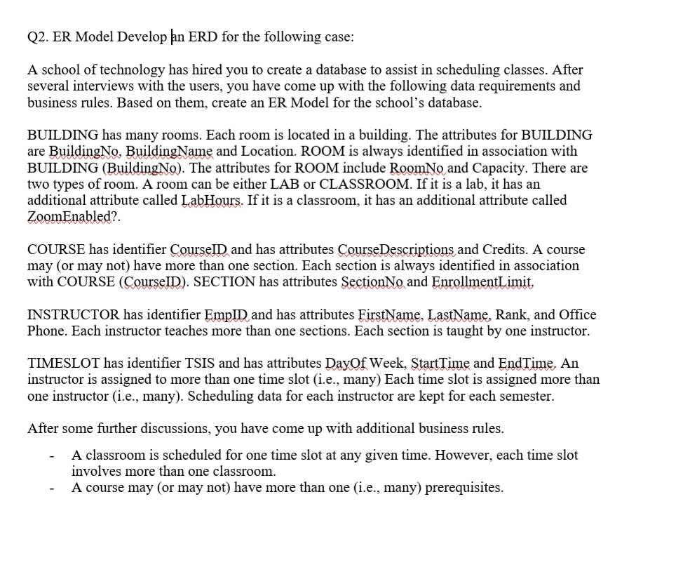 Q2. ER Model Develop an ERD for the following case:
A school of technology has hired you to create a database to assist in scheduling classes. After
several interviews with the users, you have come up with the following data requirements and
business rules. Based on them, create an ER Model for the school's database.
BUILDING has many rooms. Each room is located in a building. The attributes for BUILDING
are BuildingNo. BuildingName and Location. ROOM is always identified in association with
BUILDING (BuildingNo). The attributes for ROOM include RoomNo and Capacity. There are
two types of room. A room can be either LAB or CLASSROOM. If it is a lab, it has an
additional attribute called LabHours. If it is a classroom, it has an additional attribute called
ZoomEnabled?.
COURSE has identifier CourselD and has attributes CourseDescriptions and Credits. A course
may (or may not) have more than one section. Each section is always identified in association
with COURSE (CourseID). SECTION has attributes SectionNo and EnrollmentLimit,
INSTRUCTOR has identifier EmpID and has attributes FirstName, LastName, Rank, and Office
Phone. Each instructor teaches more than one sections. Each section is taught by one instructor.
TIMESLOT has identifier TSIS and has attributes Dayof Week, ŞtartTime and EndTime. An
instructor is assigned to more than one time slot (i.e., many) Each time slot is assigned more than
one instructor (i.e., many). Scheduling data for each instructor are kept for each semester.
After some further discussions, you have come up with additional business rules.
A classroom is scheduled for one time slot at any given time. However, each time slot
involves more than one classroom.
A course may (or may not) have more than one (i.e., many) prerequisites.

