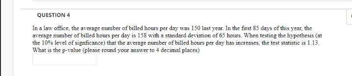 QUESTION 4
In a law office, the average number of billed hours per day was 150 last year. In the first 85 days of this year, the
average number of billed hours per day is 158 with a standard deviation of 65 hours. When testing the hypothesis (at
the 10% level of signficance) that the average number of billed hours per day has increases, the test statistic is 1.13.
What is the p-value (please round your answer to 4 decimal places)
