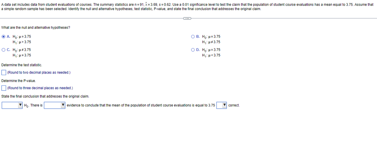 A data set includes data from student evaluations of courses. The summary statistics are n=91, x= 3.69, s= 0.62. Use a 0.01 significance level to test the claim that the population of student course evaluations has a mean equal to 3.75. Assume that
a simple random sample has been selected. Identify the null and alternative hypotheses, test statistic, P-value, and state the final conclusion that addresses the original claim.
What are the null and alternative hypotheses?
ⒸA. Ho: μ = 3.75
H,:μ> 3.75
O C. Ho: µ#3.75
H₁: μ = 3.75
Determine the test statistic.
(Round to two decimal places as needed.)
Determine the P-value.
(Round to three decimal places as needed.)
State the final conclusion that addresses the original claim.
Ho. There is
O B. Ho: H=3.75
H₁: μ#3.75
O D. Ho: p=3.75
Hy:με 3.75
✔ evidence to conclude that the mean of the population of student course evaluations equal to 3.75
correct.