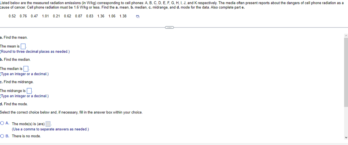 Listed below are the measured radiation emissions (in W/kg) corresponding to cell phones: A, B, C, D, E, F, G, H, I, J, and K respectively. The media often present reports about the dangers of cell phone radiation as a
cause of cancer. Cell phone radiation must be 1.6 W/kg or less. Find the a. mean, b. median, c. midrange, and d. mode for the data. Also complete part e.
0.52 0.76 0.47 1.01 0.21 0.62 0.87 0.83 1.36 1.06 1.38
a. Find the mean.
The mean is
(Round to three decimal places as needed.)
b. Find the median.
The median is
(Type an integer or a decimal.)
c. Find the midrange.
The midrange is
(Type an integer or a decimal.)
d. Find the mode.
Select the correct choice below and, if necessary, fill in the answer box within your choice.
OA. The mode(s) is (are)
(Use a comma to separate answers as needed.)
Q
OB. There is no mode.
-C