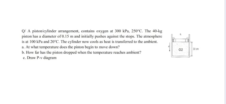 Q/ A piston/cylinder arrangement, contains oxygen at 300 kPa, 250°C. The 40-kg
piston has a diameter of 0.15 m and initially pushes against the stops. The atmosphere
is at 100 kPa and 20°C. The cylinder now cools as heat is transferred to the ambient.
a. At what temperature does the piston begin to move down?
b. How far has the piston dropped when the temperature reaches ambient?
c. Draw P-v diagram
02
30 cm
