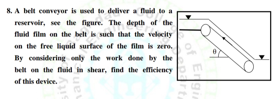 8. A belt conveyor is used to deliver a fluid to a
reservoir, see the figure. The
depth of the
fluid film on the belt is such that the velocity
on the free liquid surface of the film is zero.
By considering only the work done by the
belt on the fluid in shear, find the efficiency
of this device.
Engin
of
