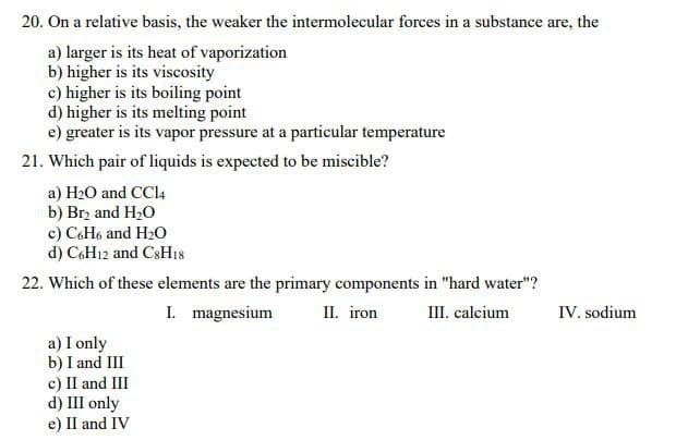 20. On a relative basis, the weaker the intermolecular forces in a substance are, the
a) larger is its heat of vaporization
b) higher is its viscosity
c) higher is its boiling point
d) higher is its melting point
e) greater is its vapor pressure at a particular temperature
21. Which pair of liquids is expected to be miscible?
a) H2O and CCI4
b) Brz and H20
c) C6H6 and H20
d) C6H12 and CSH18
22. Which of these elements are the primary components in "hard water"?
I. magnesium
II. iron
III. calcium
IV. sodium
a) I only
b) I and III
c) II and III
d) III only
e) II and IV
