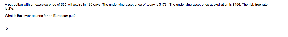 A put option with an exercise price of $65 will expire in 180 days. The underlying asset price of today is $173. The underlying asset price at expiration is $166. The risk-free rate
is 2%,
What is the lower bounds for an European put?
