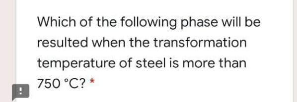 Which of the following phase will be
resulted when the transformation
temperature of steel is more than
750 °C? *
