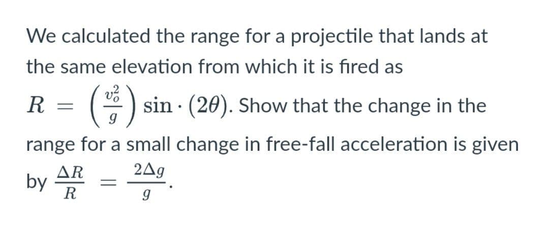 We calculated the range for a projectile that lands at
the same elevation from which it is fired as
R
*) sin · (20). Show that the change in the
range for a small change in free-fall acceleration is given
AR
2Ag
by
R
