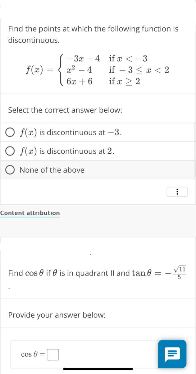 Find the points at which the following function is
discontinuous.
f(x) =
- 3x 4
x² 4
6x + 6
Select the correct answer below:
O f(x) is discontinuous at -3.
f(x) is discontinuous at 2.
None of the above
Content attribution
if x < -3
if - 3 < x < 2
if x ≥ 2
Find cosif is in quadrant II and tan
Provide your answer below:
cos A =
:
11