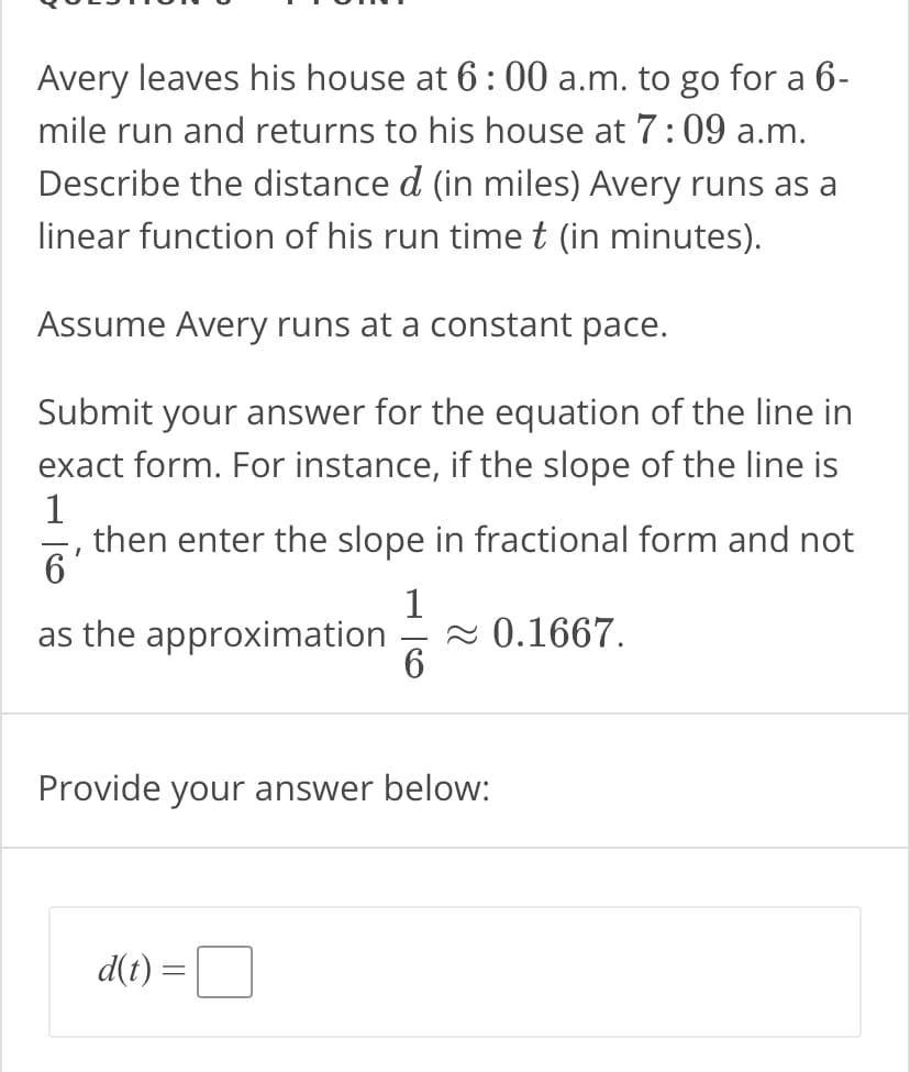 Avery leaves his house at 6:00 a.m. to go for a 6-
mile run and returns to his house at 7:09 a.m.
Describe the distance d (in miles) Avery runs as a
linear function of his run time t (in minutes).
Assume Avery runs at a constant pace.
Submit your answer for the equation of the line in
exact form. For instance, if the slope of the line is
1
then enter the slope in fractional form and not
6
1
as the approximation ≈ 0.1667.
6
Provide your answer below:
d(t) =