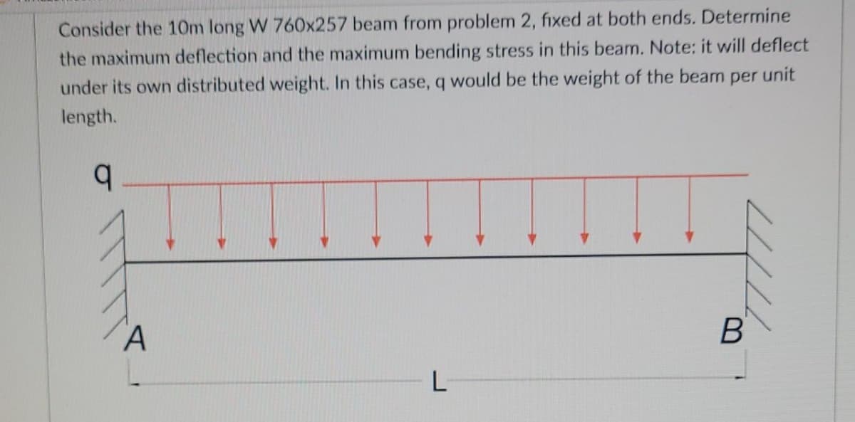 Consider the 10m long W 760x257 beam from problem 2, fixed at both ends. Determine
the maximum deflection and the maximum bending stress in this beam. Note: it will deflect
under its own distributed weight. In this case, q would be the weight of the beam per unit
length.
q
B
L
A