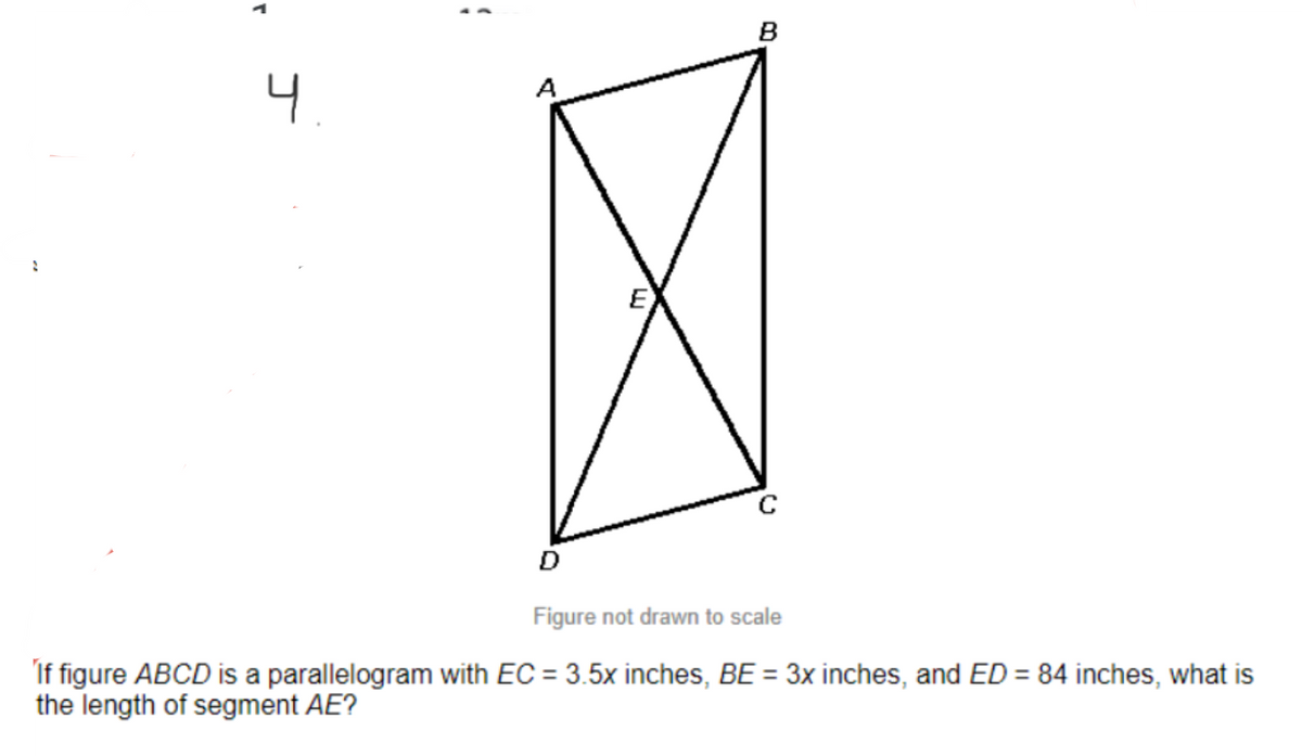 B
4.
E
Figure not drawn to scale
If figure ABCD is a parallelogram with EC = 3.5x inches, BE = 3x inches, and ED = 84 inches, what is
the length of segment AE?
%3D
