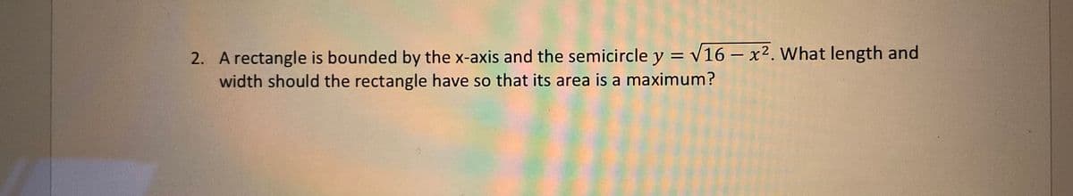 2. A rectangle is bounded by the x-axis and the semicircle y = v16 – x2. What length and
width should the rectangle have so that its area is a maximum?
