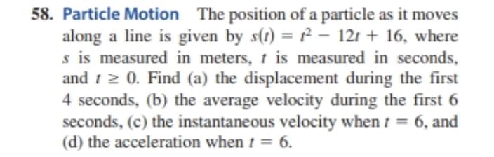 58. Particle Motion The position of a particle as it moves
along a line is given by s(t) = - 12t + 16, where
s is measured in meters, t is measured in seconds,
and 1 2 0. Find (a) the displacement during the first
4 seconds, (b) the average velocity during the first 6
seconds, (c) the instantaneous velocity when t = 6, and
(d) the acceleration when t = 6.
%3D
