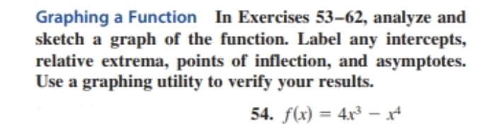 Graphing a Function In Exercises 53-62, analyze and
sketch a graph of the function. Label any intercepts,
relative extrema, points of inflection, and asymptotes.
Use a graphing utility to verify your results.
54. f(x) = 4x³-14