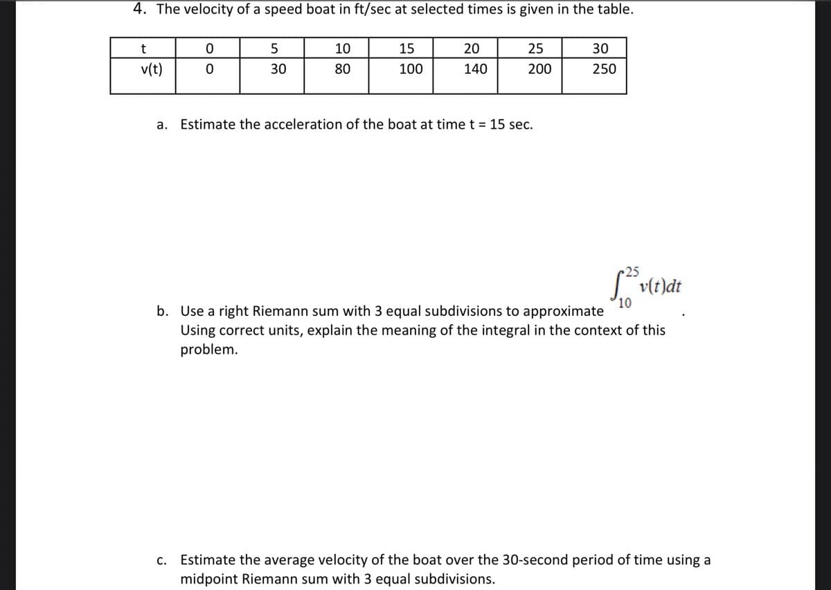 4. The velocity of a speed boat in ft/sec at selected times is given in the table.
t
10
15
20
25
30
v(t)
30
80
100
140
200
250
a. Estimate the acceleration of the boạt at time t = 15 sec.
25
" v(t)dt
10
b. Use a right Riemann sum with 3 equal subdivisions to approximate
Using correct units, explain the meaning of the integral in the context of this
problem.
Estimate the average velocity of the boat over the 30-second period of time using a
midpoint Riemann sum with 3 equal subdivisions.
С.
