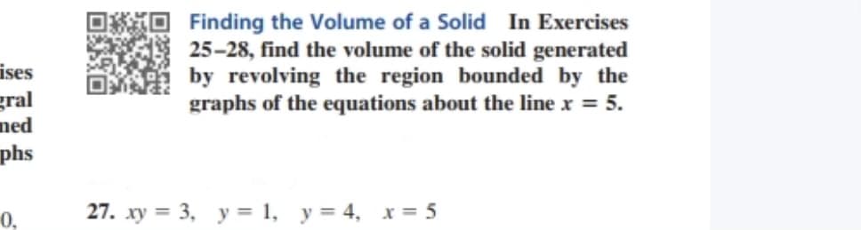 Finding the Volume of a Solid In Exercises
25-28, find the volume of the solid generated
by revolving the region bounded by the
graphs of the equations about the line x = 5.
ises
gral
ned
phs
0,
27. xy = 3, y = 1, y = 4, x = 5
