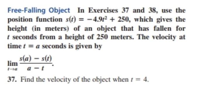 Free-Falling Object In Exercises 37 and 38, use the
position function s(t) = -4.91² + 250, which gives the
height (in meters) of an object that has fallen for
t seconds from a height of 250 meters. The velocity at
time t = a seconds is given by
%3D
s(a) – s(t)
lim
a -t
37. Find the velocity of the object when 1 = 4.
