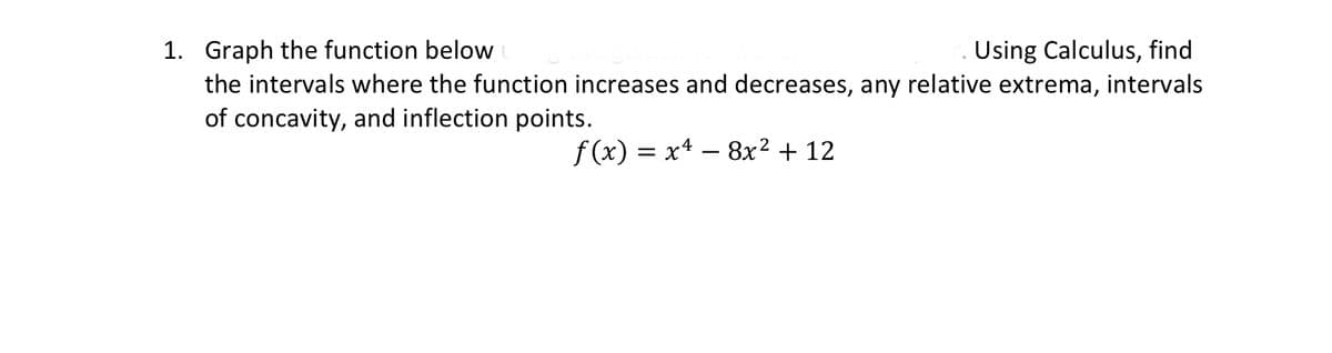 1. Graph the function below
Using Calculus, find
the intervals where the function increases and decreases, any relative extrema, intervals
of concavity, and inflection points.
f(x) = x² − 8x² + 12
-