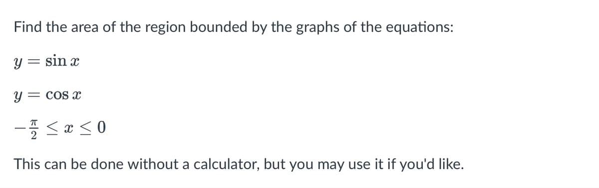 Find the area of the region bounded by the graphs of the equations:
y = sin x
Y =
= COS x
- <a < 0
This can be done without a calculator, but you may use it if you'd like.
