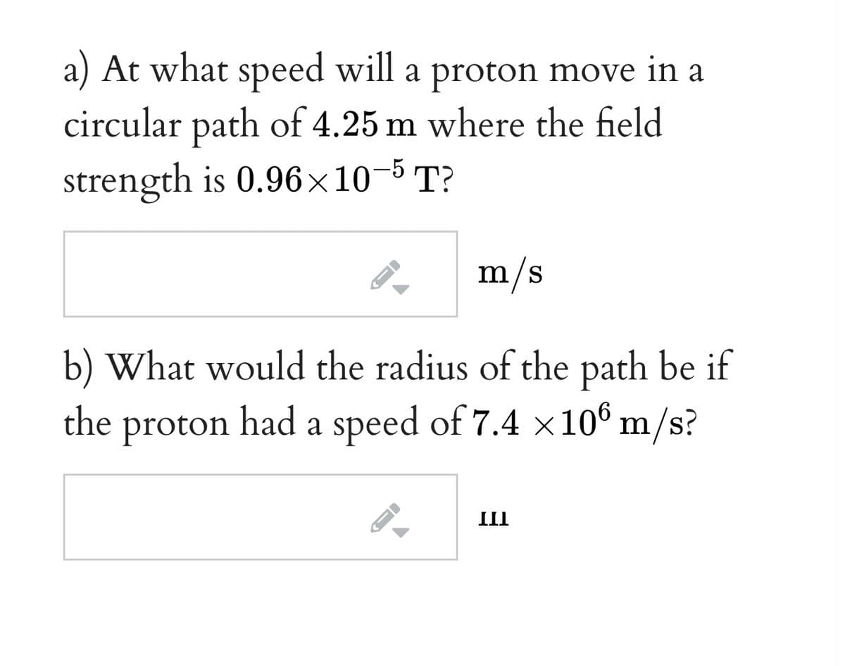 a) At what speed will a proton move in a
circular path of 4.25 m where the field
strength is 0.96×10-5 T?
m/s
b) What would the radius of the path be if
the proton had a speed of 7.4 x10® m/s?
III
