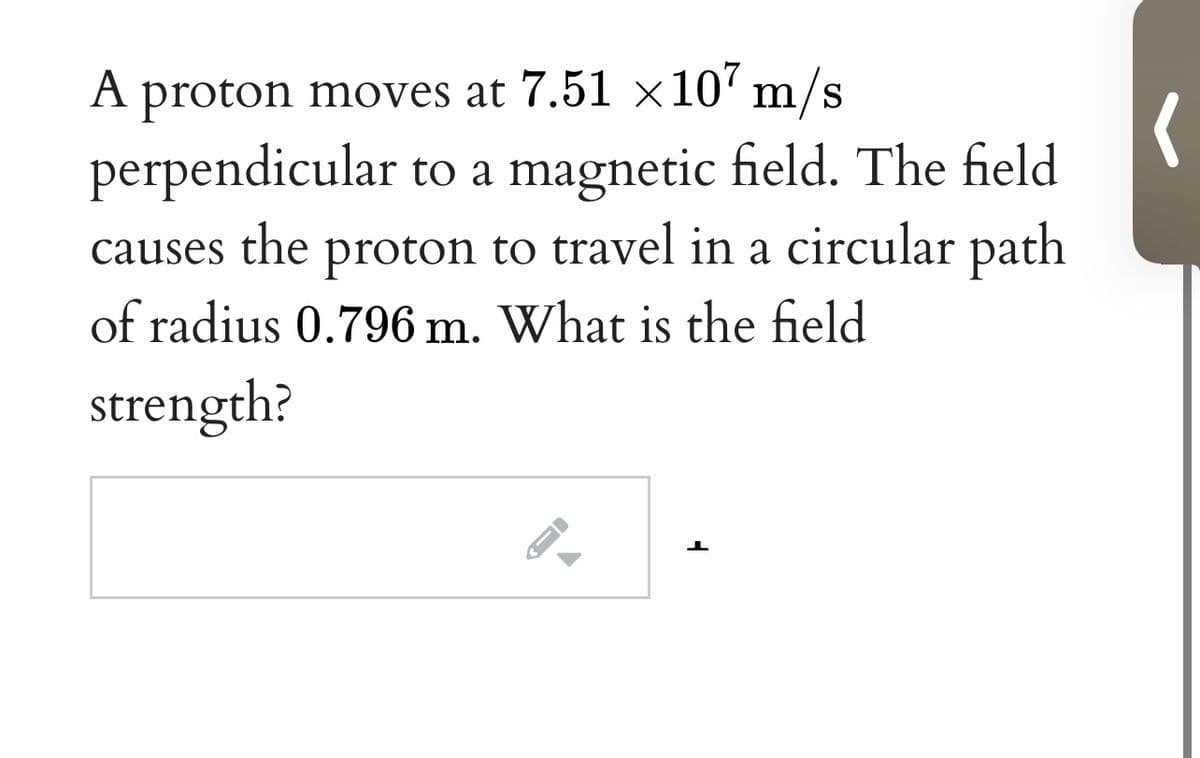 A proton moves at 7.51 ×10' m/s
perpendicular to a magnetic field. The field
causes the proton to travel in a circular path
of radius 0.796 m. What is the field
strength?
