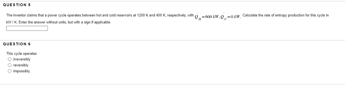 QUESTION 5
The inventor claims that power cycle operates between hot and cold reservoirs at 1200 K and 400 K, respectively, with=600 kW, Q=0 kW. Calculate the rate of entropy production for this cycle in
kW/K. Enter the answer without units, but with a sign if applicable.
H
QUESTION 6
This cycle operates
O irreversibly
O reversibly
O impossibly.