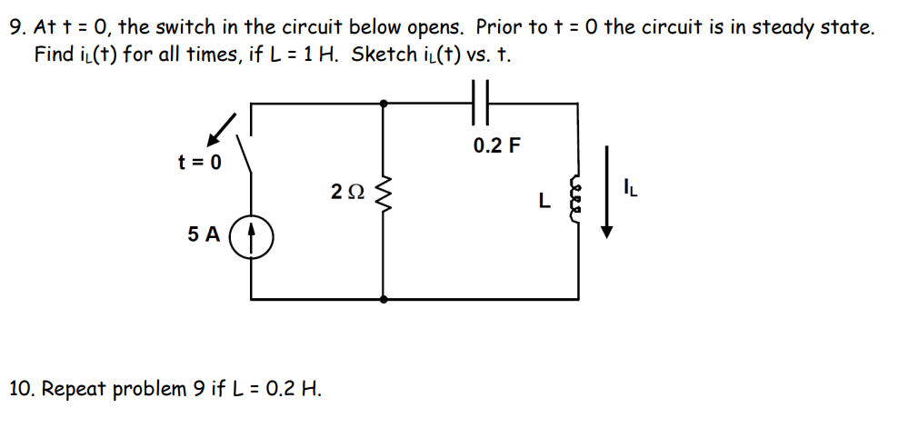 9. At t = 0, the switch in the circuit below opens. Prior to t = 0 the circuit is in steady state.
Find iL(t) for all times, if L = 1 H. Sketch iL(t) vs. t.
0.2 F
t = 0
20
IL
5 A (
10. Repeat problem 9 if L = 0.2 H.
