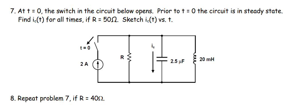 7. At t = 0, the switch in the circuit below opens. Prior to t = 0 the circuit is in steady state.
Find i.(t) for all times, if R = 502. Sketch i(t) vs. t.
i.
t = 0
R
20 mH
2 A
2.5 μ
8. Repeat problem 7, if R = 402.
