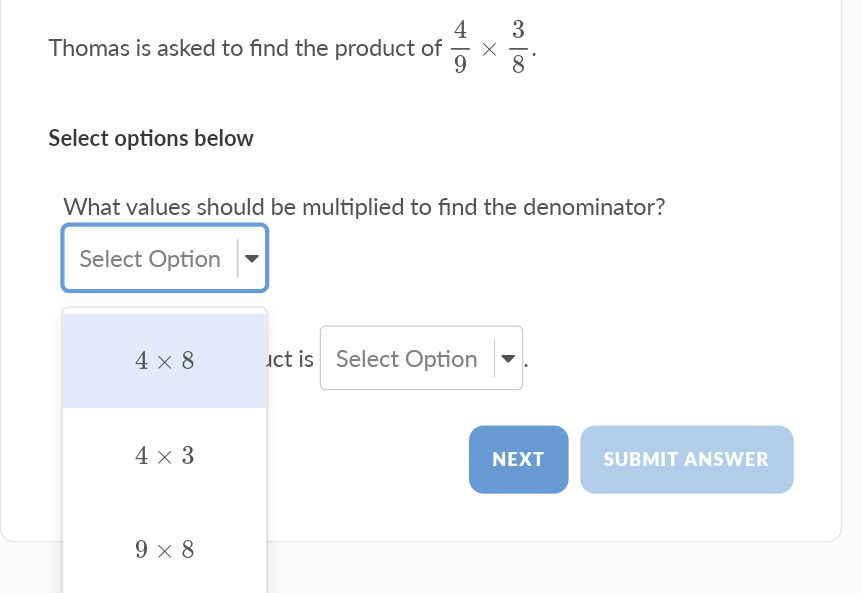 4
Thomas is asked to find the product of
3
Select options below
What values should be multiplied to find the denominator?
Select Option
4 x 8
uct is Select Option
4 x 3
NEXT
SUBMIT ANSWER
9 x 8
