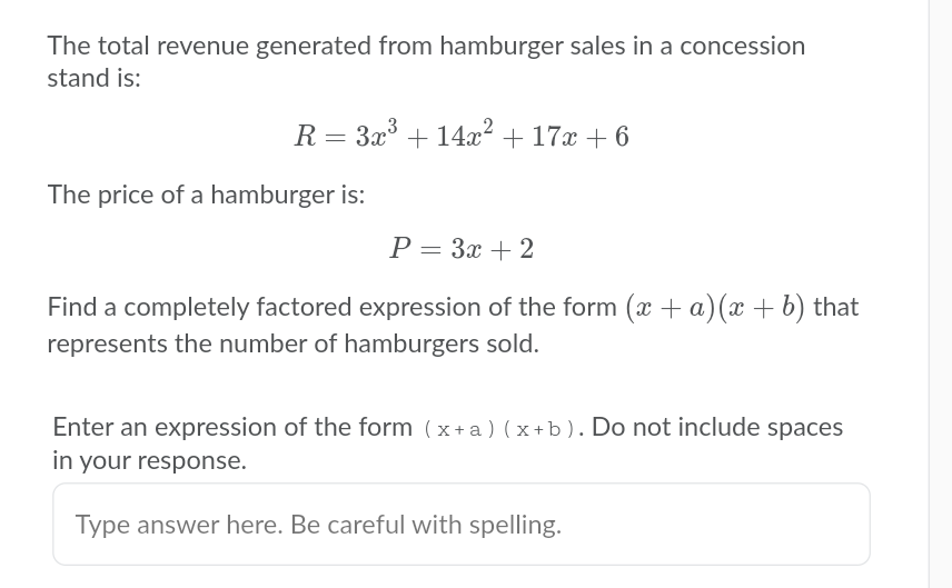 The total revenue generated from hamburger sales in a concession
stand is:
R = 3x + 14x2 + 17x + 6
The price of a hamburger is:
P = 3x + 2
Find a completely factored expression of the form (x + a)(x + b) that
represents the number of hamburgers sold.
Enter an expression of the form (x+a) (x+b). Do not include spaces
in your response.
Type answer here. Be careful with spelling.
