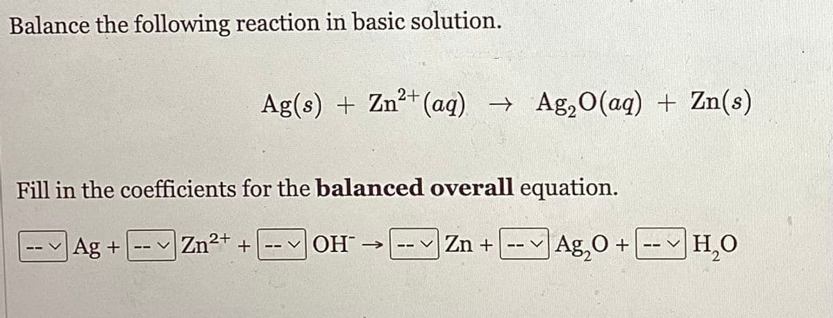 Balance the following reaction in basic solution.
Fill in the coefficients for the balanced overall equation.
Ag +
Ag₂O +
-- V
Ag(s) + Zn²+ (aq) → Ag₂O(aq) + Zn(s)
Zn²+ +
2+
-- OH
Zn +
--
H₂O