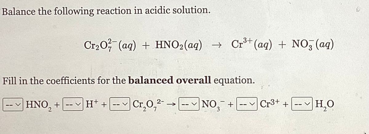 Balance the following reaction in acidic solution.
Cr₂O²(aq) + HNO₂ (aq) → Cr³+ (aq) + NO3(aq)
-
Fill in the coefficients for the balanced overall equation.
HNO₂ + H+ +
Cr₂0,²-
NO +
2
Cr3+
+
H₂O
O