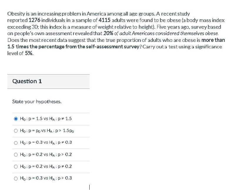 Obesity is an increasing problem in America among all age groups. A recent study
reported 1276 individuals in a sample af 4115 adults were found to be obese (a bady mass index
exceeding 30; this index is a measure of weight relative ta height). Five years ago, survey based
on peaple's own assessmentrevealed that 20% of aduit Americans considered themselves obese.
Does the mastrecent data suggest that the true proportion of adults who are cbese is more than
1.5 times the percentage from the self-assessment survey?Carry out a test using a significance
level of 5%.
Question 1
State your hypotheses.
Họ:p = 1.5 vs HA:p 1.5
O Ho:p= po Vs HA:p> 1.5po
O Hoip-0.3 vs Ha : pr 0.3
O Ho:p= 0.2 vs Ha p> 0.2
O Ho:p =0.2 vs HA : p 0.2
O Hoip=0.3 vs HA : p> 0.3
