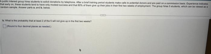 A public interest group hires students to solicit donations by telephone. After a brief training period students make calls to potential donors and are paid on a commission basis. Experience indicates
that early on, these students tend to have only modest success and that 80% of them give up their jobs in their first two weeks of employment. The group hires 5 students, which can be viewed as a
random sample. Answer parts a. and b. below.
b. What is the probability that at least 2 of the 5 will not give up in the first two weeks?
(Round to four decimal places as needed.)
CHE