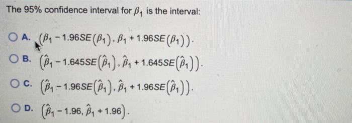 The 95% confidence interval for B₁ is the interval:
OA. (B₁-1.96SE (B₁). B₁+1.96SE (B₁)).
O B. (B₁-1.645SE (B₁). B₁ +1.645SE(₁)).
(₁-1.96SE (₁), B₁+1.96 SE (₁)).
OC. (₁-1
OD. (₁-1.96, B₁+1.96).