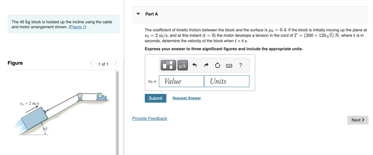 The 46 kg block is hoisted up the incline using the cable
and motor arrangement shown. (Figure 1)
Figure
v0 = 2 m/s
30°
1 of 1
Part A
The coefficient of kinetic friction between the block and the surface is µ = 0.4. If the block is initially moving up the plane at
vo = 2 m/s, and at this instant (t = 0) the motor develops a tension in the cord of T = (300+120√t) N, where t is in
seconds, determine the velocity of the block when t = 4 s.
Express your answer to three significant figures and include the appropriate units.
v2 =
Submit
HÅ
Value
Provide Feedback
Request Answer
Units
?
Next >