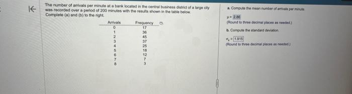 K
The number of arrivals per minute at a bank located in the central business district of a large city
was recorded over a period of 200 minutes with the results shown in the table below
Complete (a) and (b) to the right.
Arrivals
0
2
3
4
Frequency o
17
36
45
37
25
a. Compute the mean number of amivals per minute
#2.86
(Round to three decimal places as needed.)
b. Compute the standard deviation
0,-1.915
(Round to three decimal places as needed)