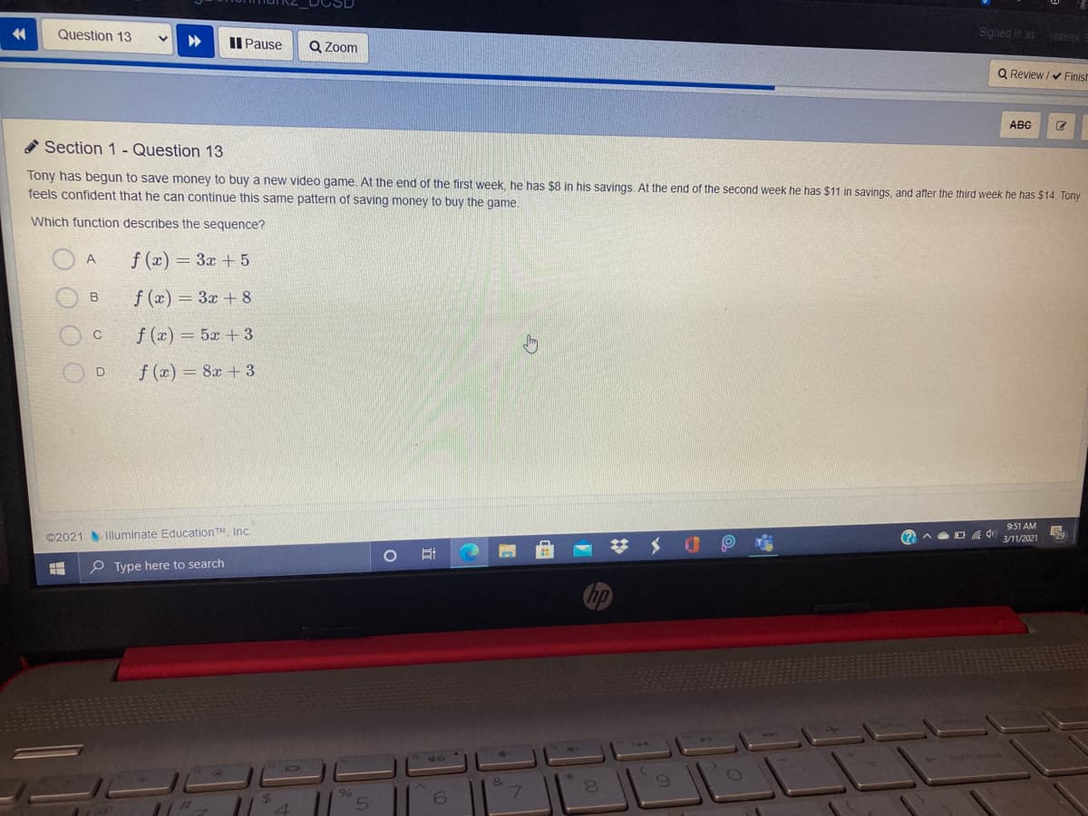 Question 13
Signed in as
Flateek
II Pause
Q Zoom
Q Review /v Finist
ABC
* Section 1 - Question 13
Tony has begun to save money to buy a new video game. At the end of the first week, he has $8 in his savings. At the end of the second week he has $11 in savings, and after the third week he has $14. Tony
feels confident that he can continue this same pattern of saving money to buy the game.
Which function describes the sequence?
f (x) = 3x + 5
f (x) = 3x +8
f (x) = 5x + 3
f (x) 8x + 3
9:51 AM
O AD 3/11/2021
©2021 Illuminate Education TM, Inc.
メ
P Type here to search
&
7.
80
%24
