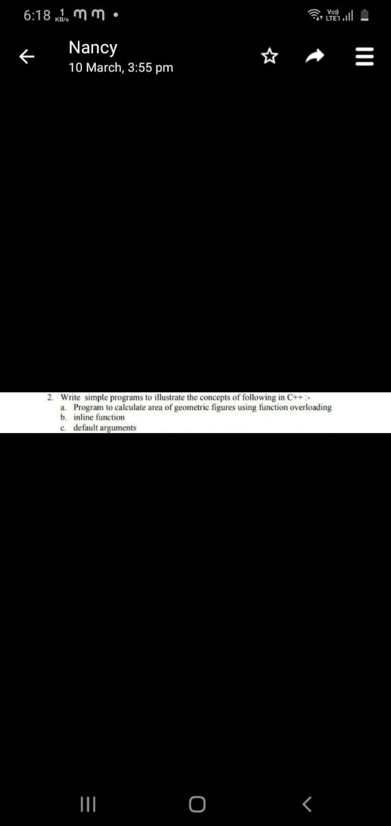 6:18 kd. mm •
t+ LTE1.
Nancy
10 March, 3:55 pm
2. Write simple programs to illustrate the concepts of following in C++:-
a. Program to calculate area of geometric figures using function overloading
b. inline function
c. default arguments
II
II
