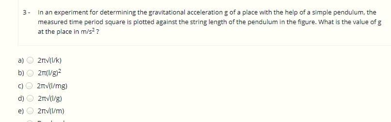 3- In an experiment for determining the gravitational acceleration g of a place with the help of a simple pendulum, the
measured time period square is plotted against the string length of the pendulum in the figure. What is the value of g
at the place in m/s? ?
a)
2nV(I/k)
b)
2(l/g)2
c)
2nv(I/mg)
2V(1/g)
e)
2TV(1/m)
